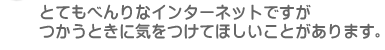 とてもべんりなインターネットですが、つかうときに気をつけてほしいことがあります。