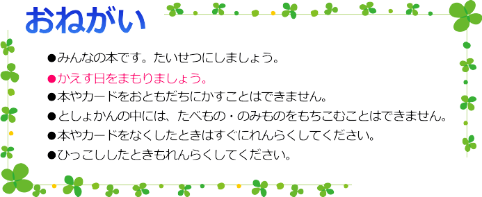 ●みんなの本です。たいせつにしましょう。
●かえす日をまもりましょう。
●本やカードをおともだちにかすことはできません。
●としょかんの中には、たべもの・のみものをもちこむことはできません。
●本やカードをなくしたときはすぐにれんらくしてください。
●ひっこししたときもれんらくしてください。